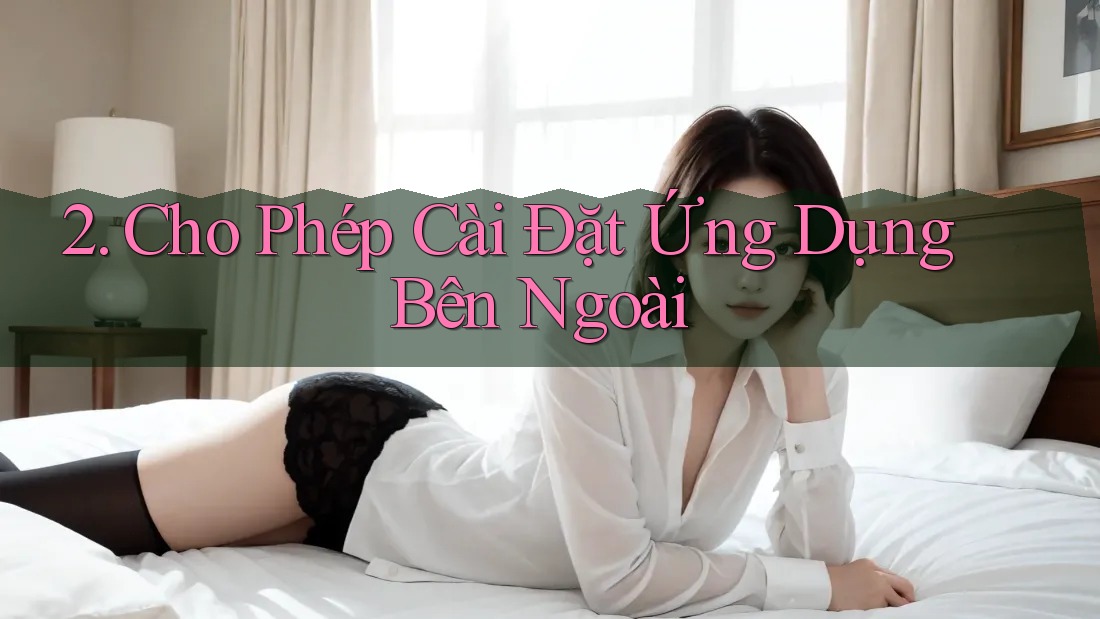2. Cho Phép Cài Đặt Ứng Dụng Bên Ngoài
