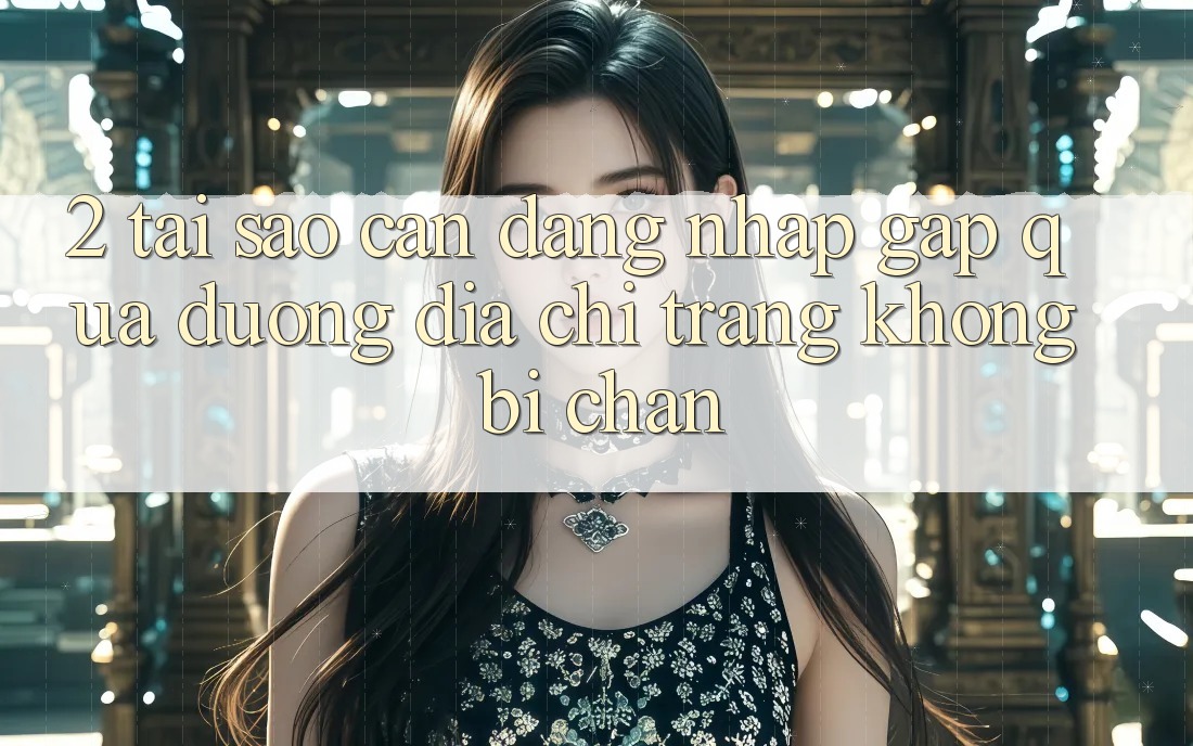 2. Tại Sao Cần Đăng Nhập Gấp Qua Đường Địa chỉ trang Không Bị Chặn?