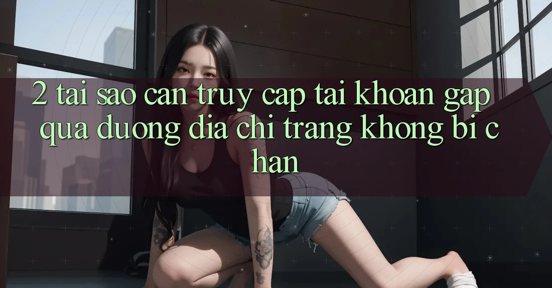 2. Tại Sao Cần Truy cập tài khoản Gấp Qua Đường Địa chỉ trang Không Bị Chặn?
