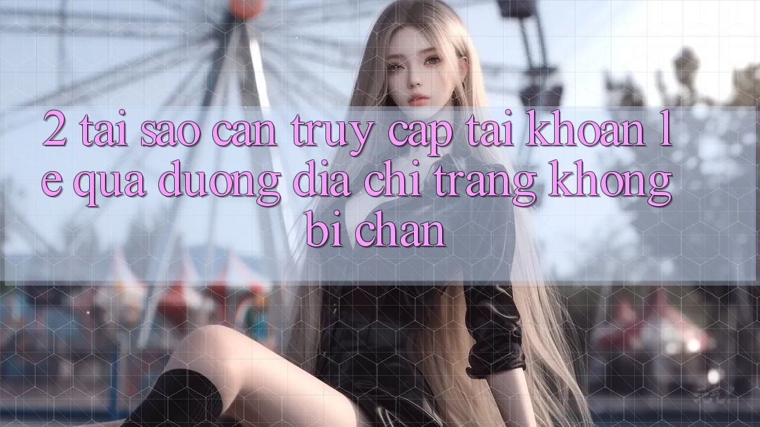 2. Tại Sao Cần Truy cập tài khoản Lẹ Qua Đường Địa chỉ trang Không Bị Chặn?