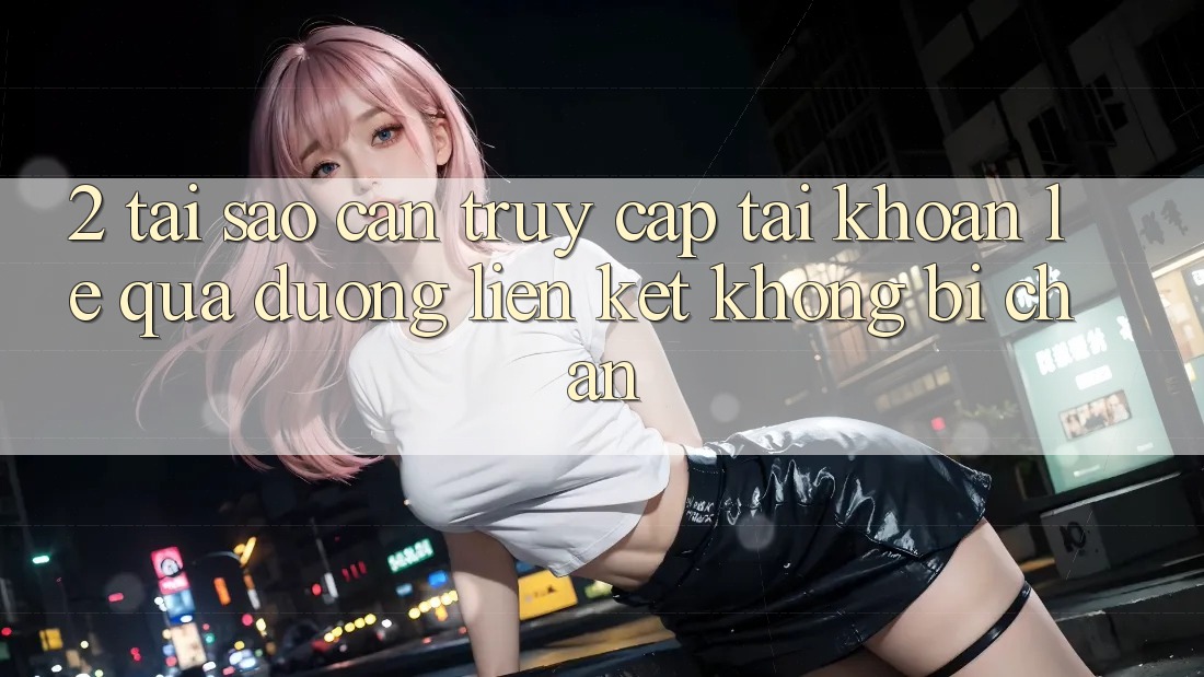 2. Tại Sao Cần Truy cập tài khoản Lẹ Qua Đường Liên kết Không Bị Chặn?