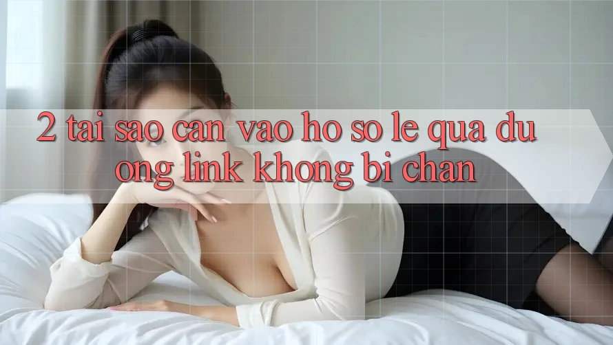 2. Tại Sao Cần Vào hồ sơ Lẹ Qua Đường Link Không Bị Chặn?