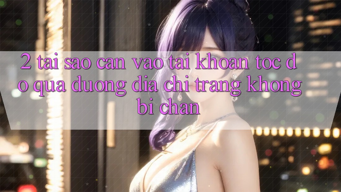 2. Tại Sao Cần Vào tài khoản Tốc độ Qua Đường Địa chỉ trang Không Bị Chặn?