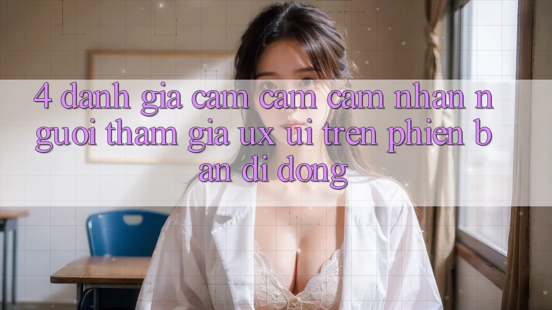4. Đánh Giá Cảm cảm cảm nhận Người tham gia (UX/UI) Trên Phiên Bản Di Động