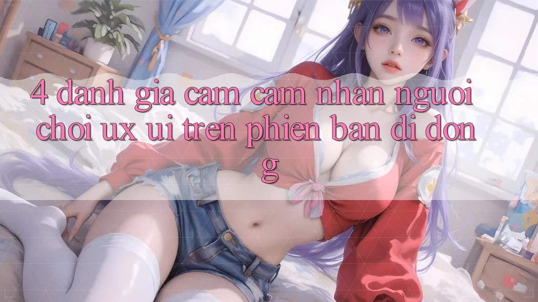 4. Đánh Giá Cảm cảm nhận Người chơi (UX/UI) Trên Phiên Bản Di Động