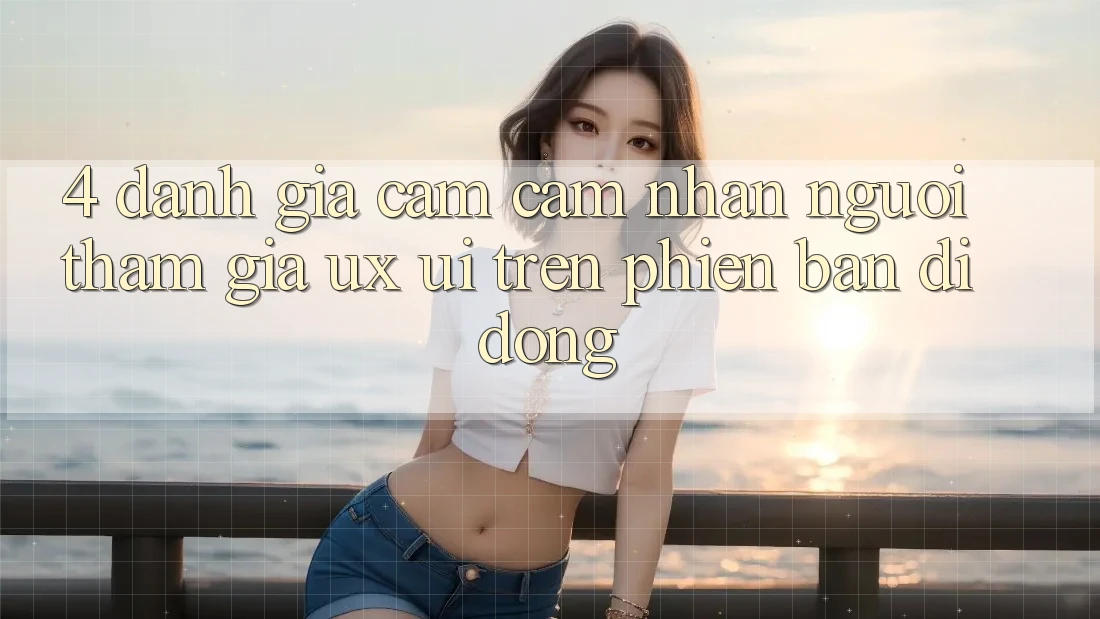 4. Đánh Giá Cảm cảm nhận Người tham gia (UX/UI) Trên Phiên Bản Di Động