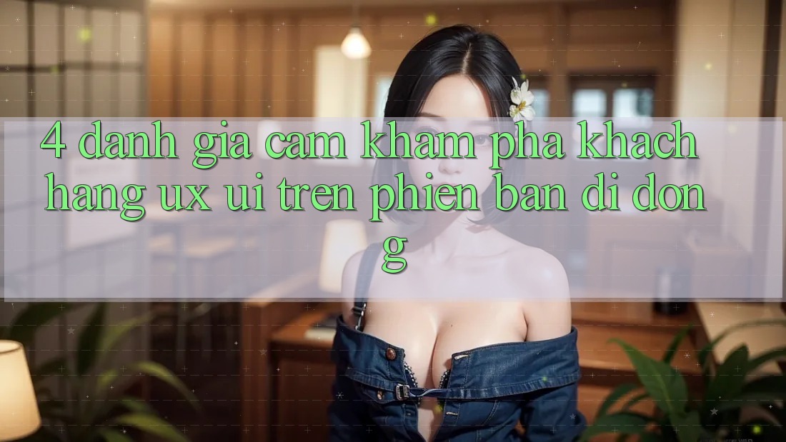 4. Đánh Giá Cảm khám phá Khách hàng (UX/UI) Trên Phiên Bản Di Động