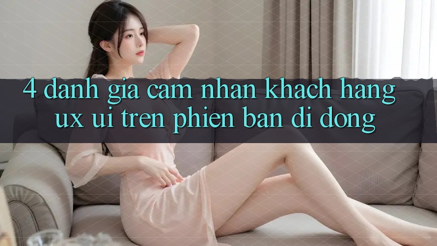 4. Đánh Giá Cảm nhận Khách hàng (UX/UI) Trên Phiên Bản Di Động