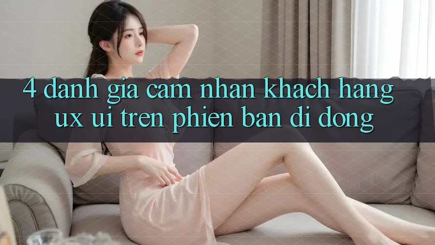 4. Đánh Giá Cảm nhận Khách hàng (UX/UI) Trên Phiên Bản Di Động