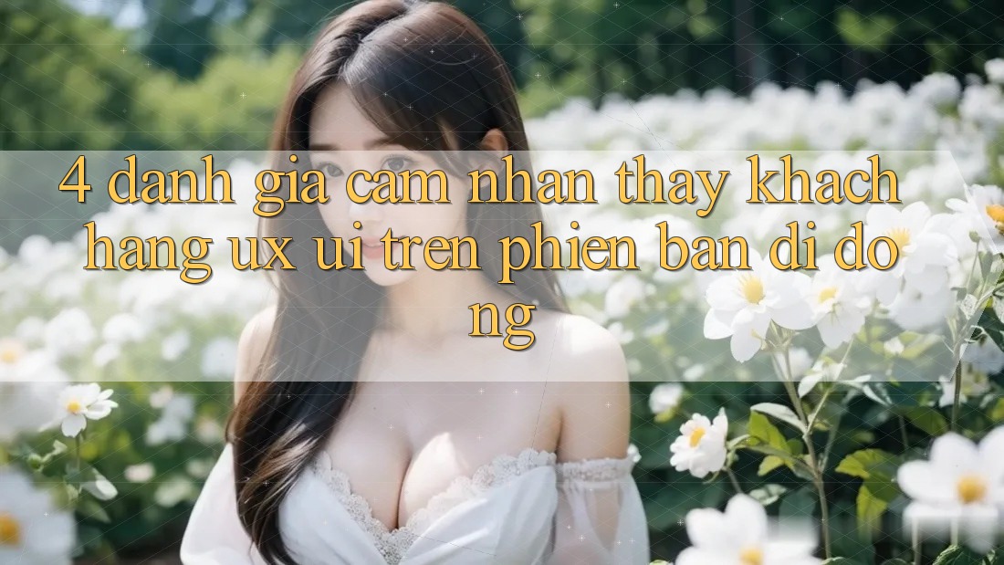 4. Đánh Giá Cảm nhận thấy Khách hàng (UX/UI) Trên Phiên Bản Di Động