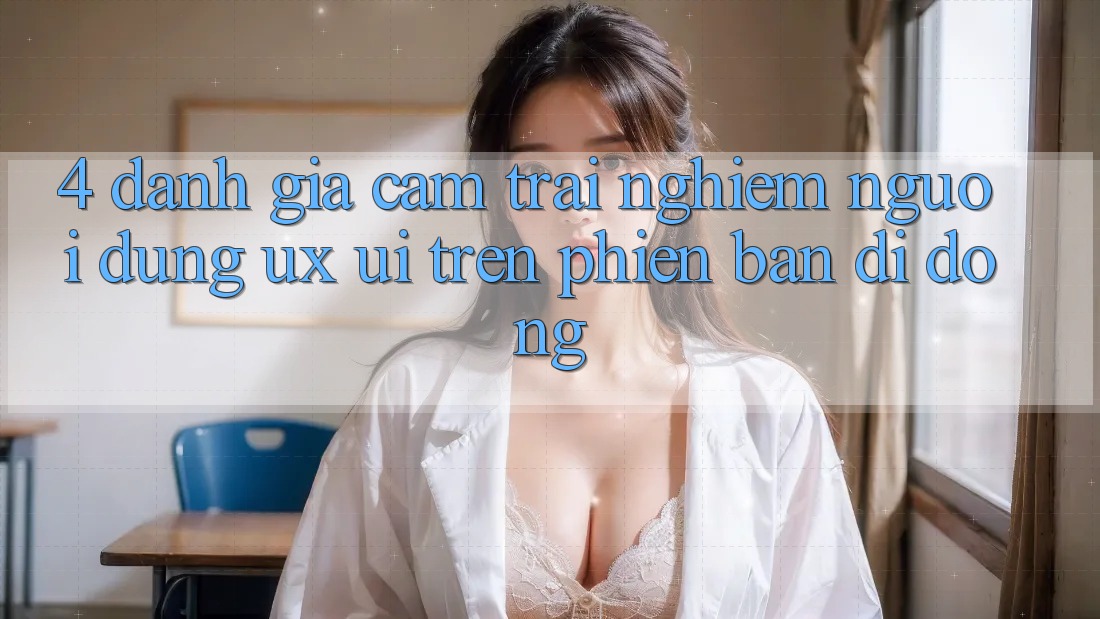 4. Đánh Giá Cảm trải nghiệm Người Dùng (UX/UI) Trên Phiên Bản Di Động