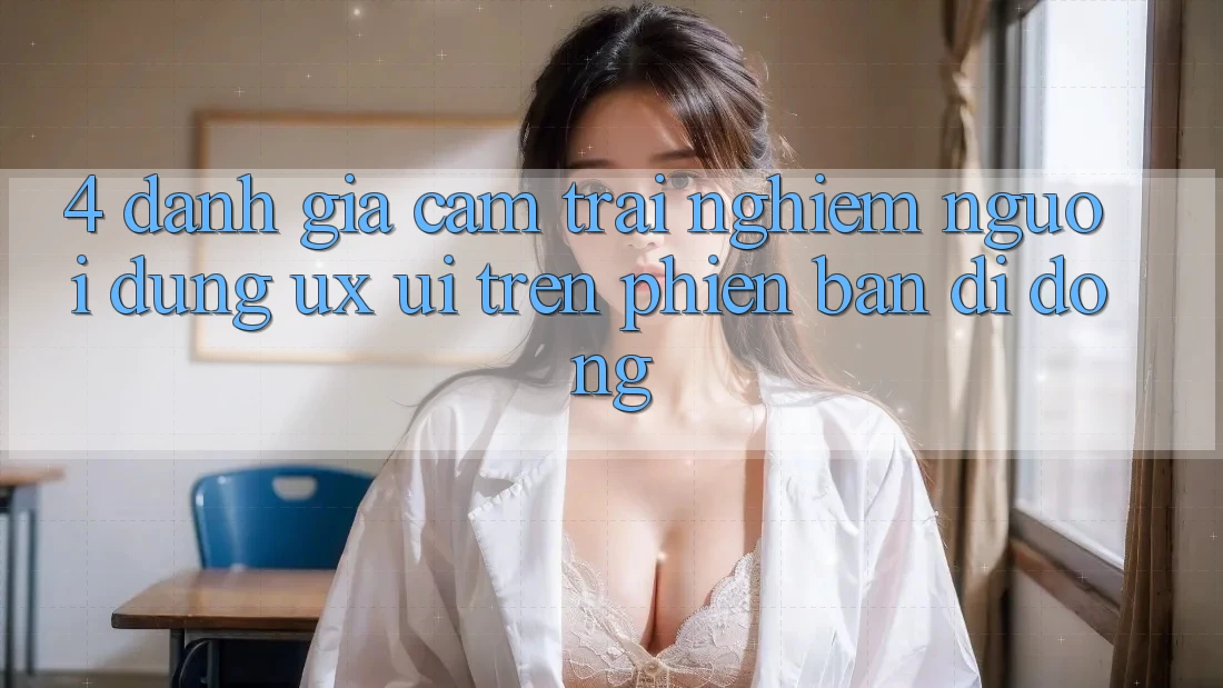 4. Đánh Giá Cảm trải nghiệm Người Dùng (UX/UI) Trên Phiên Bản Di Động