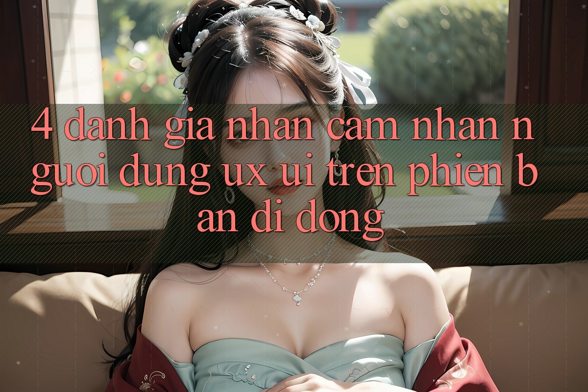 4. Đánh Giá Nhận cảm nhận Người Dùng (UX/UI) Trên Phiên Bản Di Động