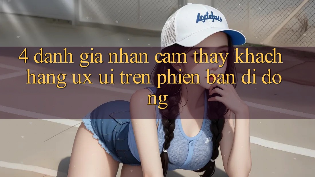 4. Đánh Giá Nhận cảm thấy Khách hàng (UX/UI) Trên Phiên Bản Di Động