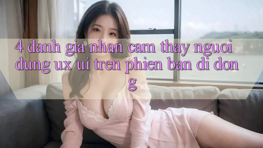 4. Đánh Giá Nhận cảm thấy Người Dùng (UX/UI) Trên Phiên Bản Di Động