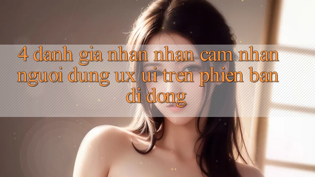 4. Đánh Giá Nhận nhận cảm nhận Người Dùng (UX/UI) Trên Phiên Bản Di Động