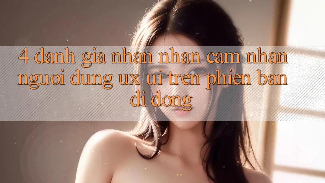 4. Đánh Giá Nhận nhận cảm nhận Người Dùng (UX/UI) Trên Phiên Bản Di Động