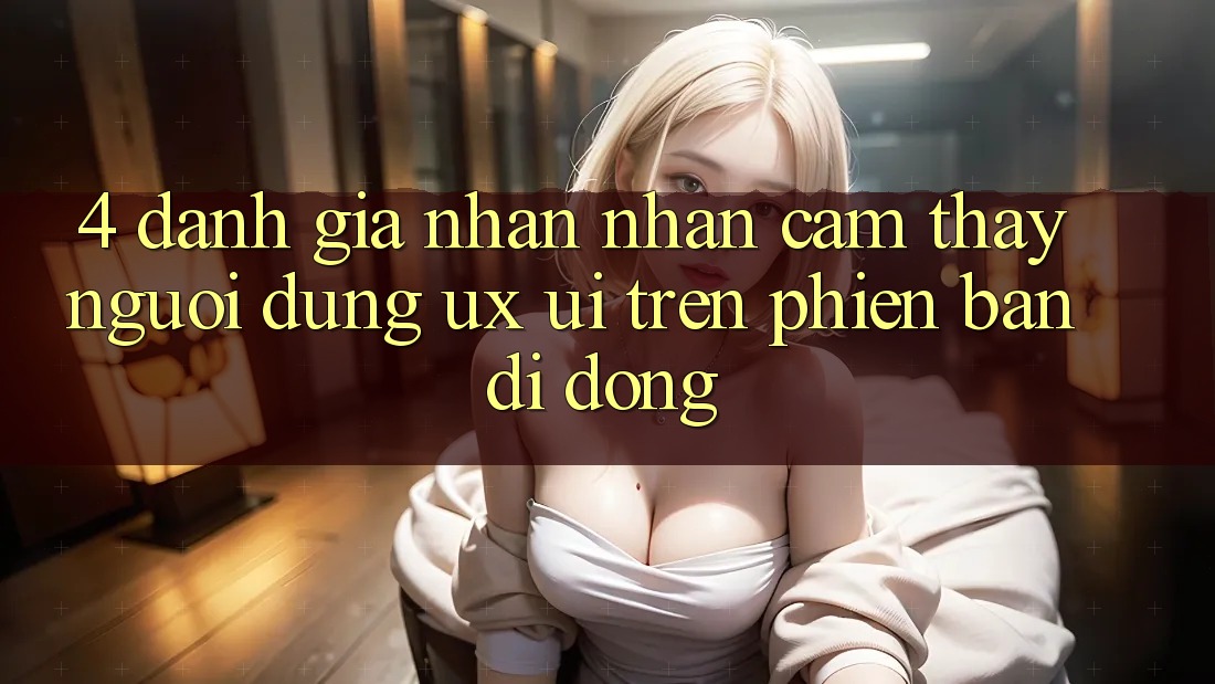 4. Đánh Giá Nhận nhận cảm thấy Người Dùng (UX/UI) Trên Phiên Bản Di Động