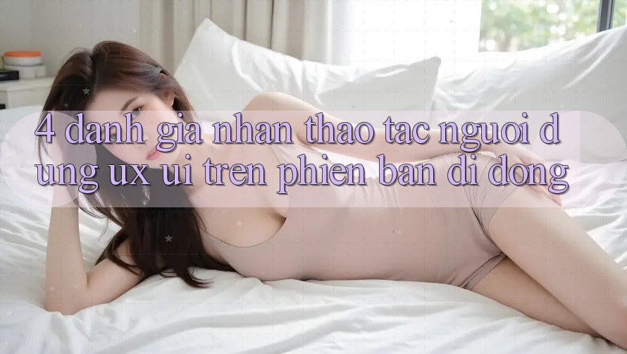 4. Đánh Giá Nhận thao tác Người Dùng (UX/UI) Trên Phiên Bản Di Động
