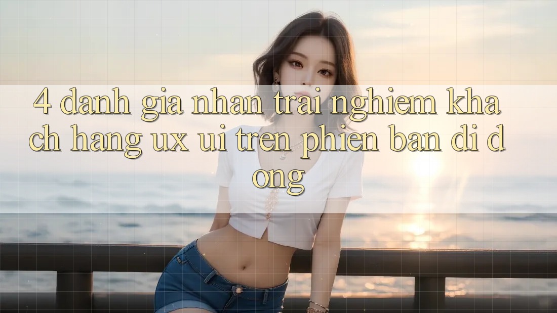 4. Đánh Giá Nhận trải nghiệm Khách hàng (UX/UI) Trên Phiên Bản Di Động
