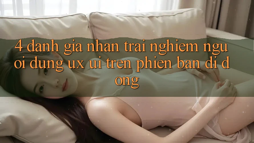 4. Đánh Giá Nhận trải nghiệm Người Dùng (UX/UI) Trên Phiên Bản Di Động