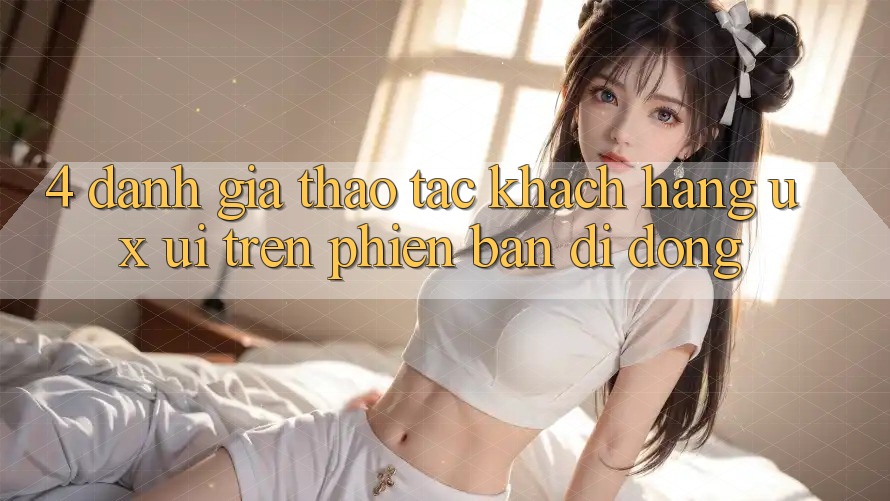 4. Đánh Giá Thao tác Khách hàng (UX/UI) Trên Phiên Bản Di Động