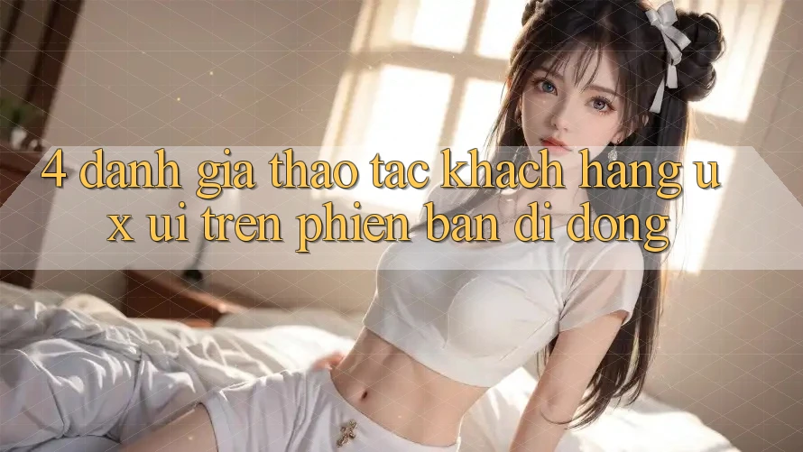 4. Đánh Giá Thao tác Khách hàng (UX/UI) Trên Phiên Bản Di Động