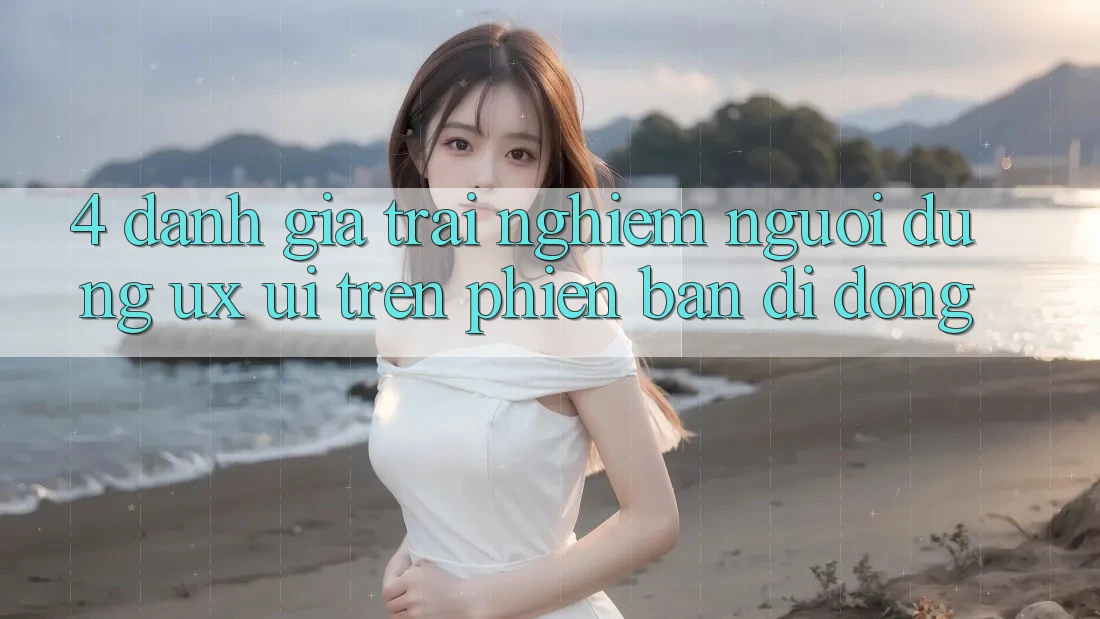 4. Đánh Giá Trải Nghiệm Người Dùng (UX/UI) Trên Phiên Bản Di Động