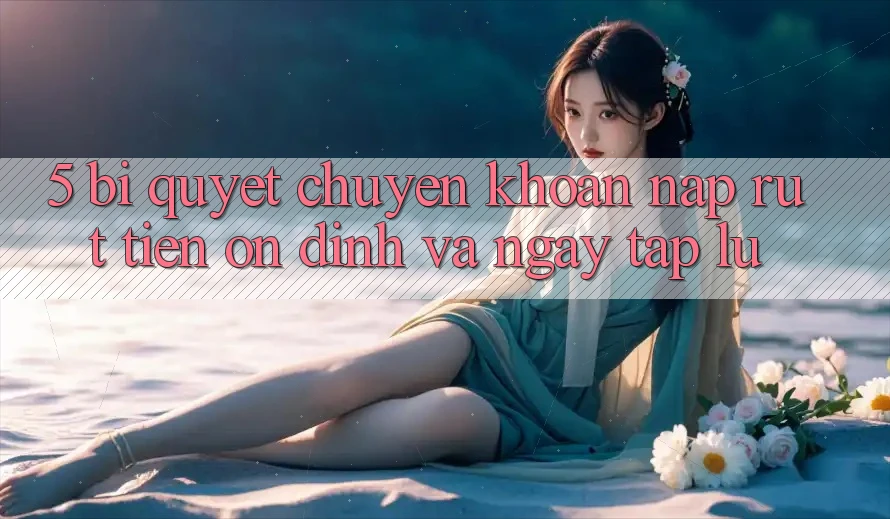5. Bí quyết Chuyển khoản Nạp - Rút Tiền Ổn định Và Ngay tắp lự