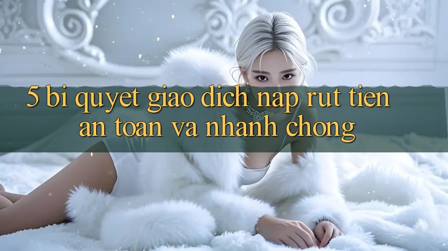 5. Bí Quyết Giao Dịch Nạp - Rút Tiền An Toàn Và Nhanh chóng