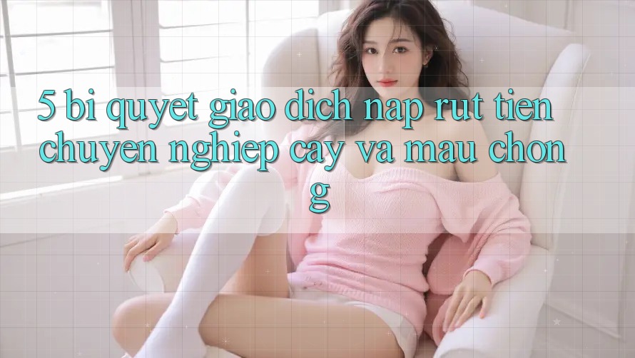 5. Bí Quyết Giao Dịch Nạp - Rút Tiền Chuyên nghiệp cậy Và Mau Chóng