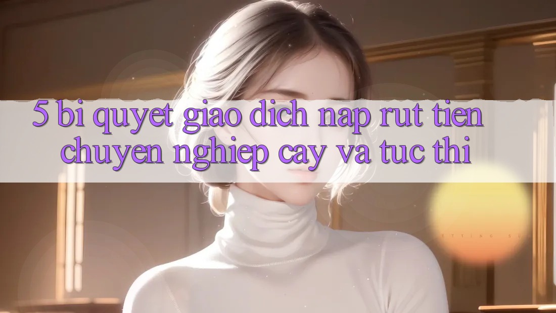 5. Bí Quyết Giao Dịch Nạp - Rút Tiền Chuyên nghiệp cậy Và Tức thì