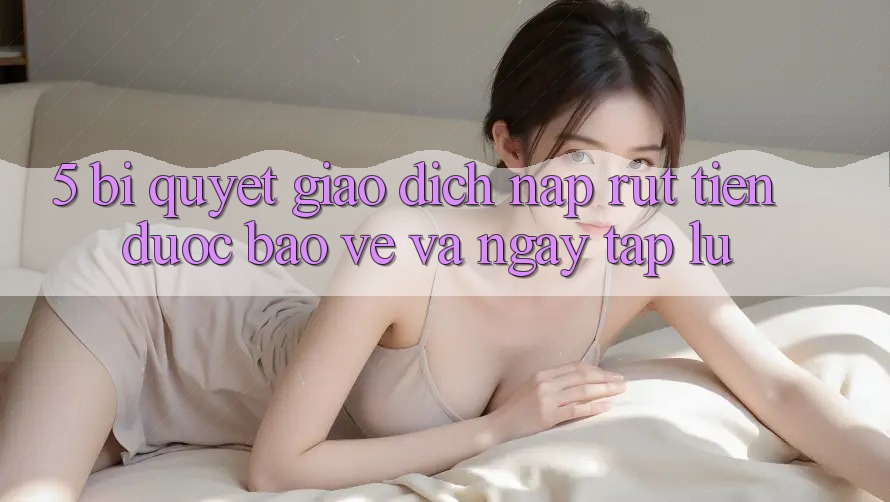 5. Bí Quyết Giao Dịch Nạp - Rút Tiền Được bảo vệ Và Ngay tắp lự