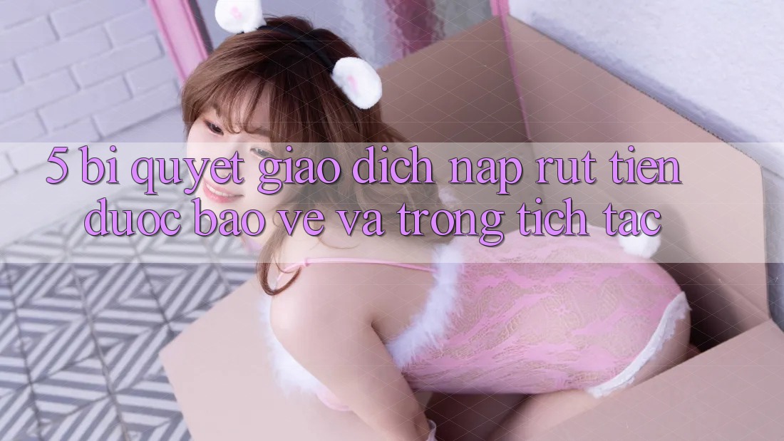 5. Bí Quyết Giao Dịch Nạp - Rút Tiền Được bảo vệ Và Trong tích tắc