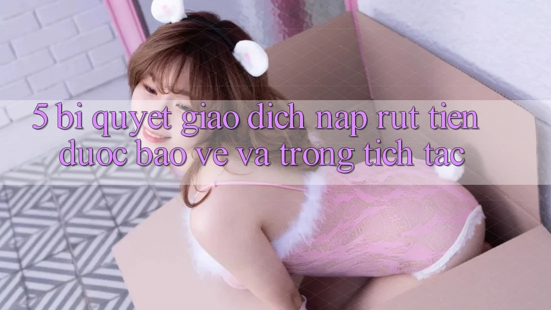 5. Bí Quyết Giao Dịch Nạp - Rút Tiền Được bảo vệ Và Trong tích tắc