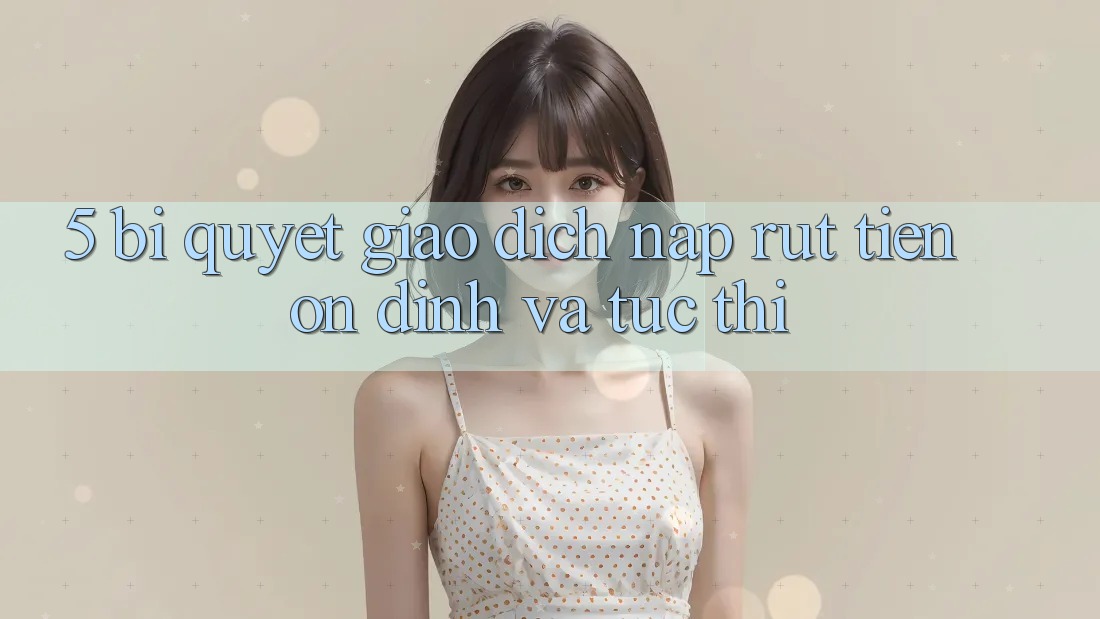 5. Bí Quyết Giao dịch Nạp - Rút Tiền Ổn định Và Tức thì
