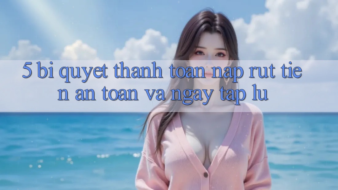 5. Bí quyết Thanh toán Nạp - Rút Tiền An Toàn Và Ngay tắp lự
