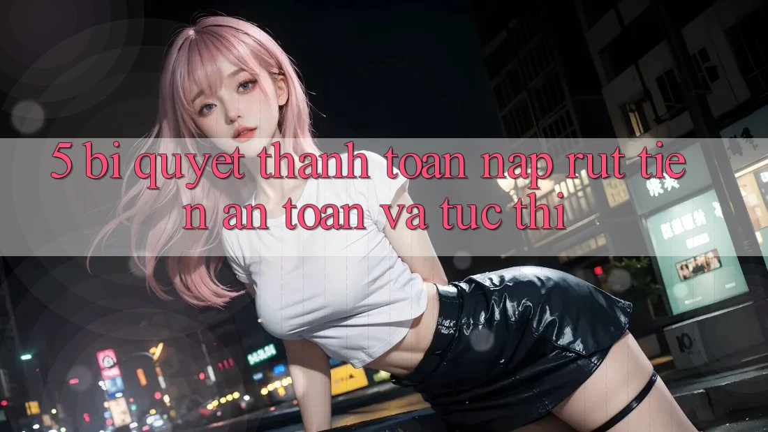 5. Bí quyết Thanh toán Nạp - Rút Tiền An Toàn Và Tức thì