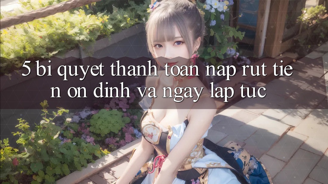 5. Bí Quyết Thanh toán Nạp - Rút Tiền Ổn định Và Ngay lập tức