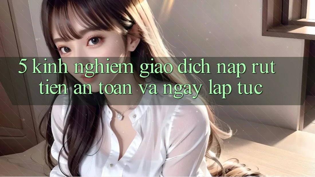 5. Kinh nghiệm Giao Dịch Nạp - Rút Tiền An Toàn Và Ngay lập tức