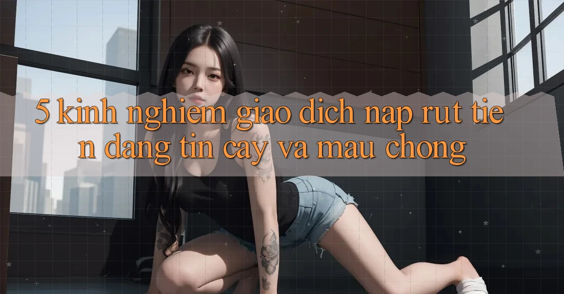 5. Kinh nghiệm Giao Dịch Nạp - Rút Tiền Đáng tin cậy Và Mau Chóng