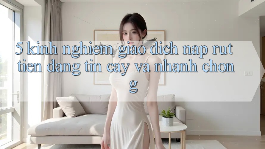 5. Kinh nghiệm Giao Dịch Nạp - Rút Tiền Đáng tin cậy Và Nhanh Chóng