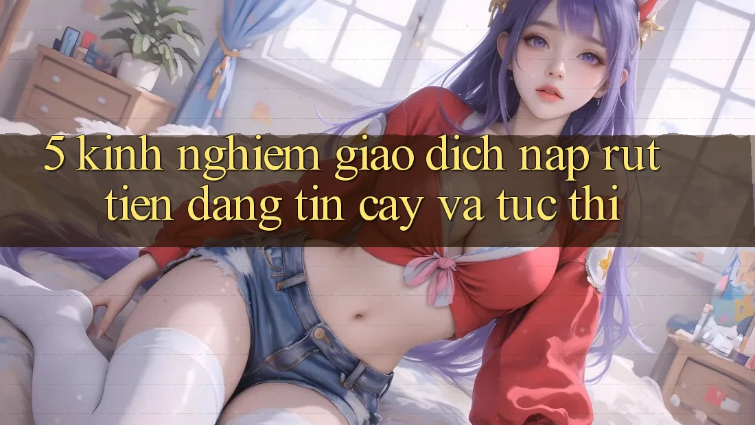 5. Kinh nghiệm Giao Dịch Nạp - Rút Tiền Đáng tin cậy Và Tức thì