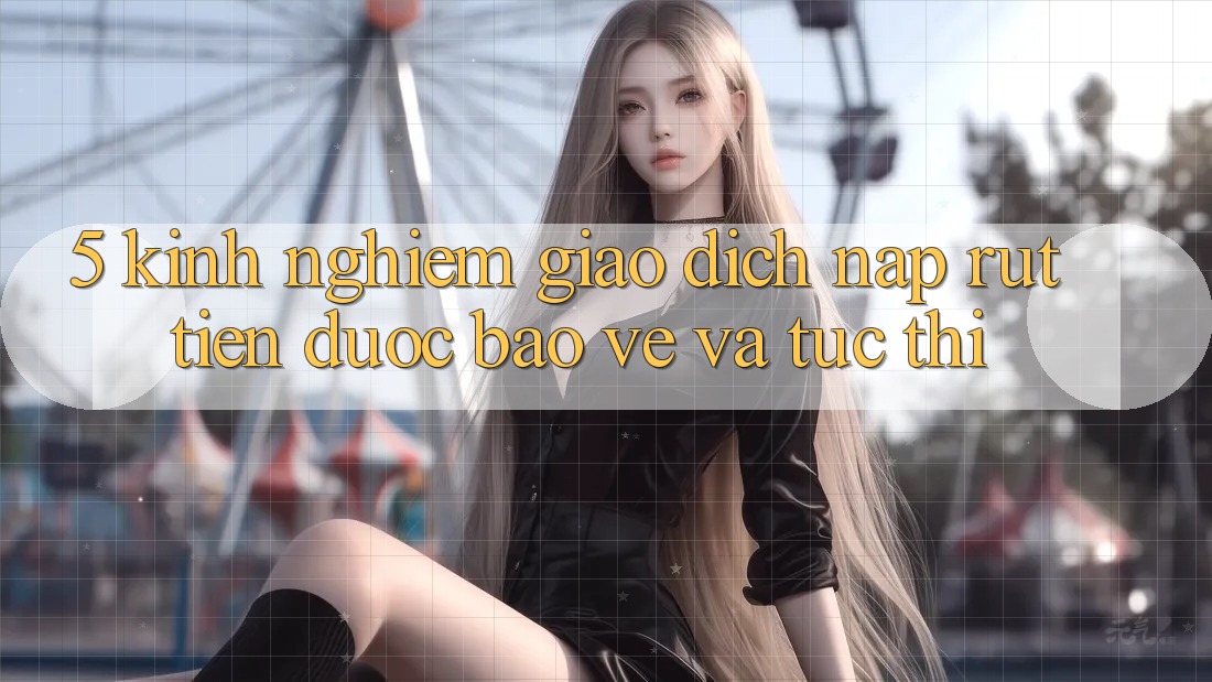 5. Kinh nghiệm Giao Dịch Nạp - Rút Tiền Được bảo vệ Và Tức thì