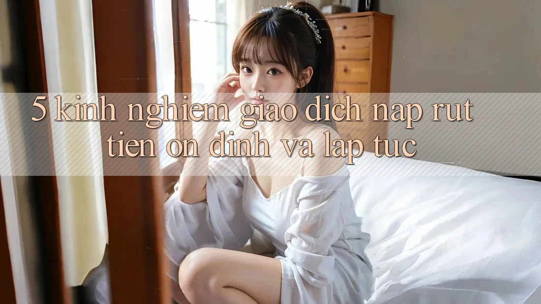 5. Kinh nghiệm Giao Dịch Nạp - Rút Tiền Ổn định Và Lập tức