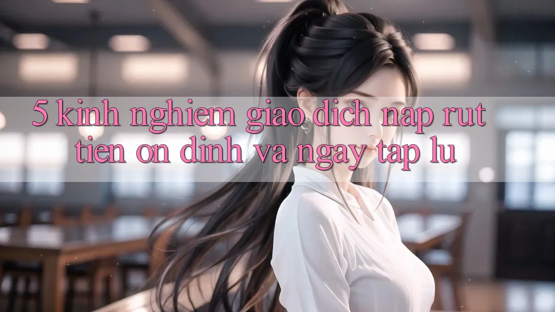 5. Kinh nghiệm Giao Dịch Nạp - Rút Tiền Ổn định Và Ngay tắp lự