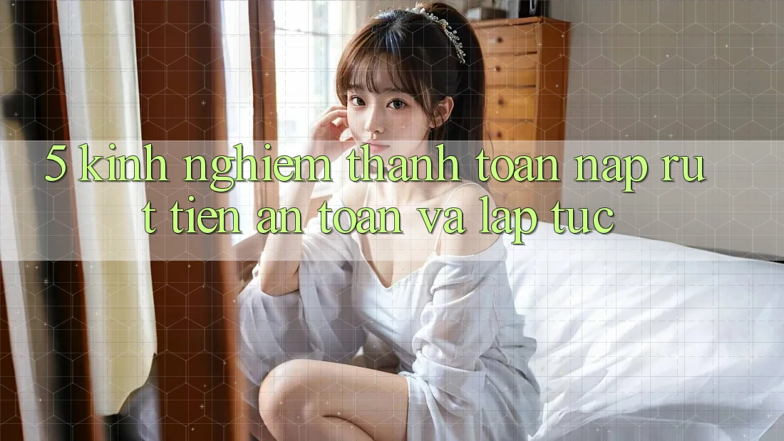 5. Kinh nghiệm Thanh toán Nạp - Rút Tiền An Toàn Và Lập tức