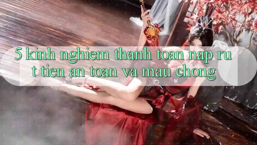 5. Kinh nghiệm Thanh toán Nạp - Rút Tiền An Toàn Và Mau Chóng