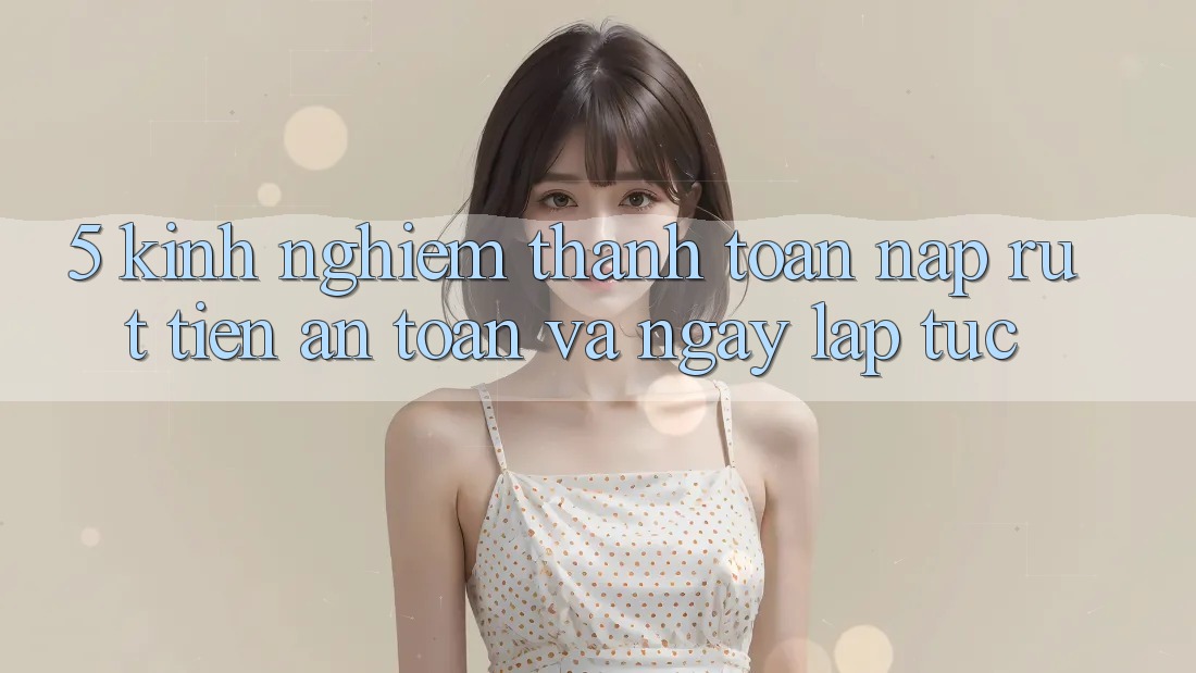 5. Kinh nghiệm Thanh toán Nạp - Rút Tiền An Toàn Và Ngay lập tức