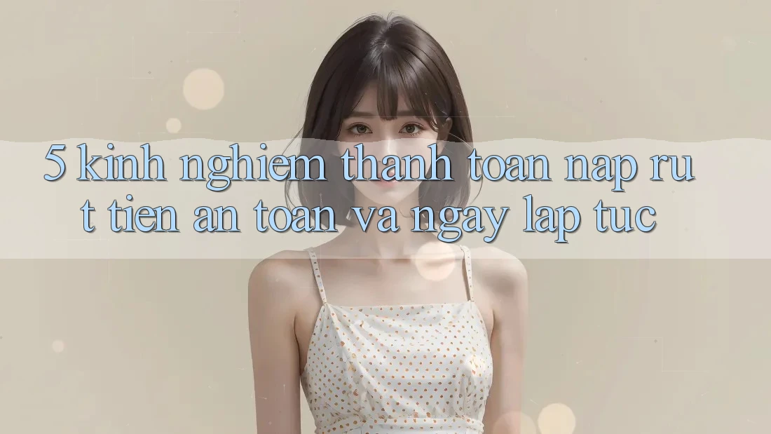 5. Kinh nghiệm Thanh toán Nạp - Rút Tiền An Toàn Và Ngay lập tức
